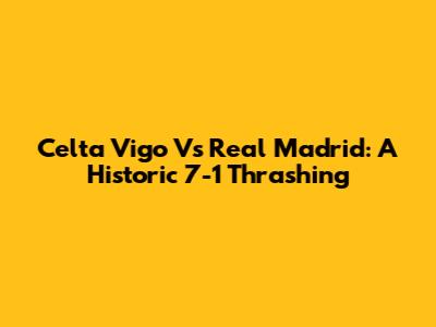 Celta Vigo Vs Real Madrid: A Historic 7-1 Thrashing