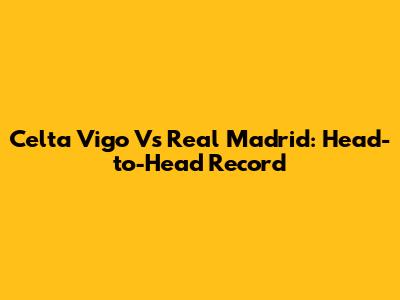 Celta Vigo Vs Real Madrid: Head-to-Head Record