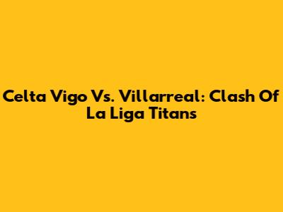 Celta Vigo Vs. Villarreal: Clash Of La Liga Titans