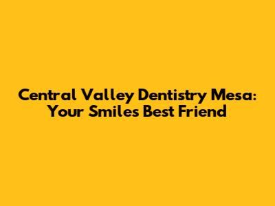 Central Valley Dentistry Mesa: Your Smile's Best Friend