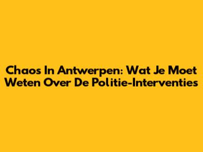 Chaos In Antwerpen: Wat Je Moet Weten Over De Politie-Interventies