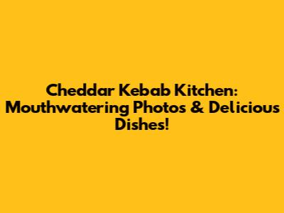 Cheddar Kebab Kitchen: Mouthwatering Photos & Delicious Dishes!