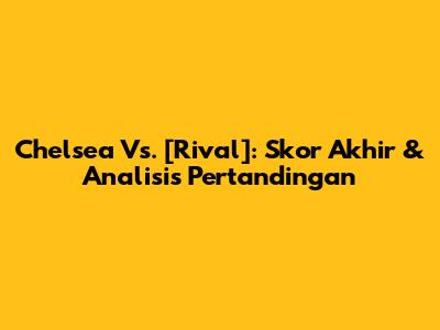 Chelsea Vs. [Rival]: Skor Akhir & Analisis Pertandingan