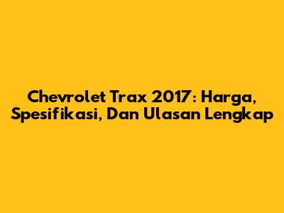 Chevrolet Trax 2017: Harga, Spesifikasi, Dan Ulasan Lengkap