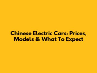 Chinese Electric Cars: Prices, Models & What To Expect
