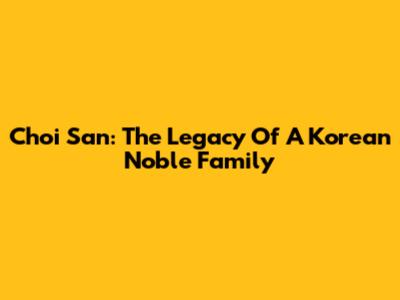 Choi San: The Legacy Of A Korean Noble Family
