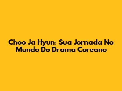 Choo Ja Hyun: Sua Jornada No Mundo Do Drama Coreano