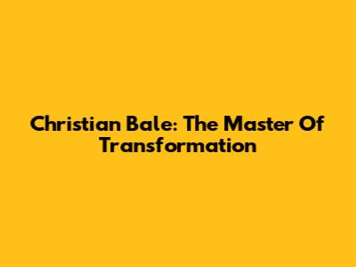 Christian Bale: The Master Of Transformation