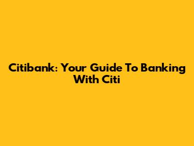 Citibank: Your Guide To Banking With Citi