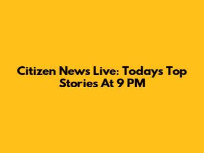 Citizen News Live: Today's Top Stories At 9 PM