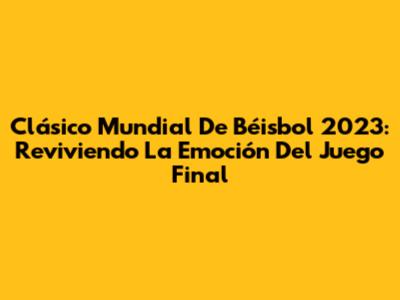 Clásico Mundial De Béisbol 2023: Reviviendo La Emoción Del Juego Final