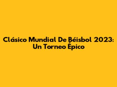 Clásico Mundial De Béisbol 2023: Un Torneo Épico