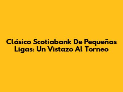 Clásico Scotiabank De Pequeñas Ligas: Un Vistazo Al Torneo