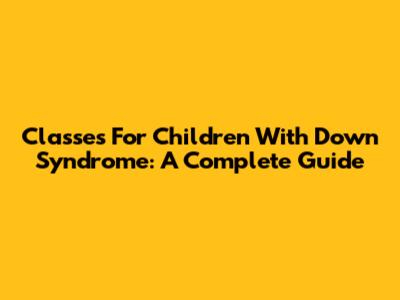 Classes For Children With Down Syndrome: A Complete Guide