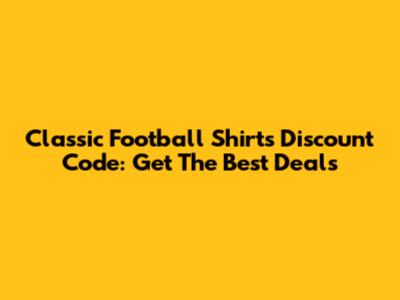 Classic Football Shirts Discount Code: Get The Best Deals