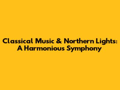 Classical Music & Northern Lights: A Harmonious Symphony