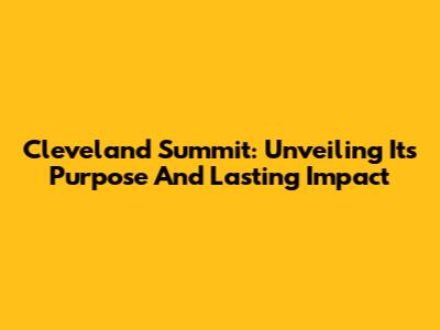 Cleveland Summit: Unveiling Its Purpose And Lasting Impact