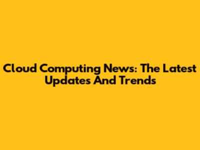 Cloud Computing News: The Latest Updates And Trends