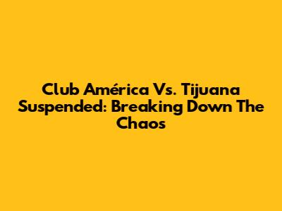 Club América Vs. Tijuana Suspended: Breaking Down The Chaos