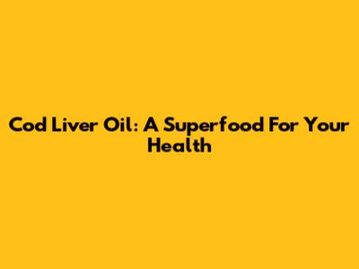 Cod Liver Oil: A Superfood For Your Health