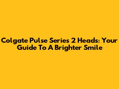 Colgate Pulse Series 2 Heads: Your Guide To A Brighter Smile
