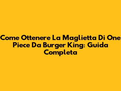 Come Ottenere La Maglietta Di One Piece Da Burger King: Guida Completa