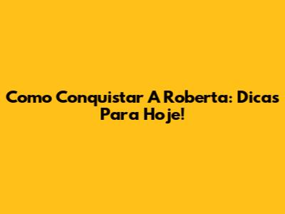 Como Conquistar A Roberta: Dicas Para Hoje!