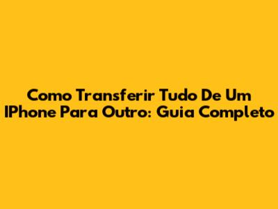 Como Transferir Tudo De Um IPhone Para Outro: Guia Completo