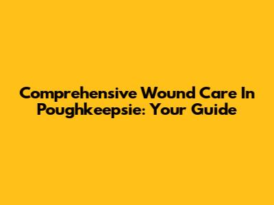 Comprehensive Wound Care In Poughkeepsie: Your Guide