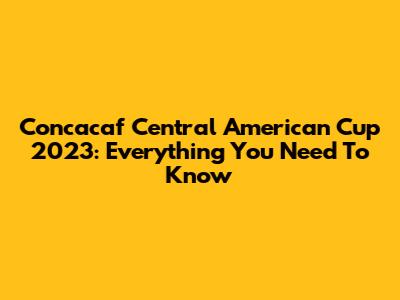 Concacaf Central American Cup 2023: Everything You Need To Know