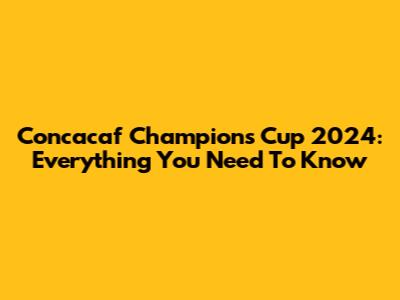 Concacaf Champions Cup 2024: Everything You Need To Know