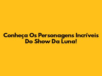 Conheça Os Personagens Incríveis Do Show Da Luna!