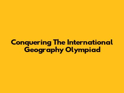 Conquering The International Geography Olympiad