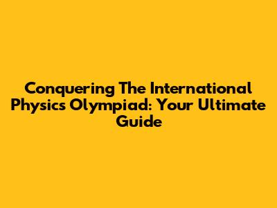 Conquering The International Physics Olympiad: Your Ultimate Guide