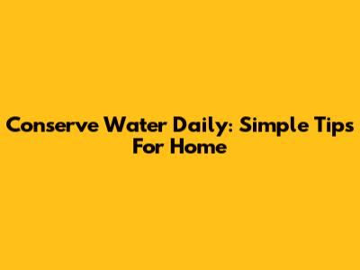 Conserve Water Daily: Simple Tips For Home