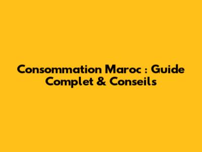 Consommation Maroc : Guide Complet & Conseils