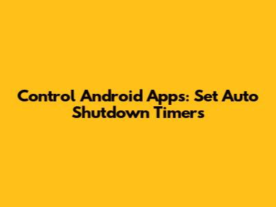 Control Android Apps: Set Auto Shutdown Timers