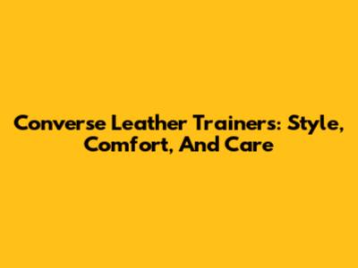Converse Leather Trainers: Style, Comfort, And Care