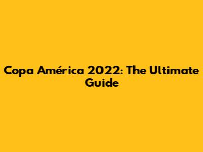 Copa América 2022: The Ultimate Guide