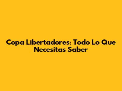 Copa Libertadores: Todo Lo Que Necesitas Saber