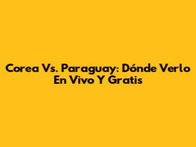 Corea Vs. Paraguay: Dónde Verlo En Vivo Y Gratis