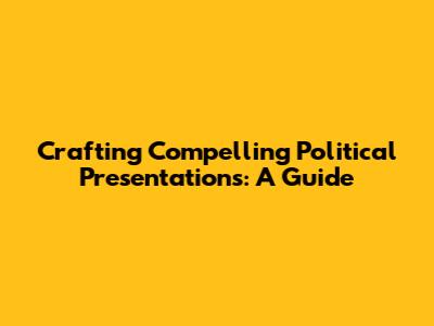 Crafting Compelling Political Presentations: A Guide