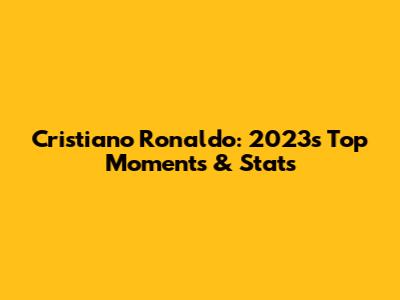 Cristiano Ronaldo: 2023's Top Moments & Stats