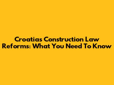Croatia's Construction Law Reforms: What You Need To Know