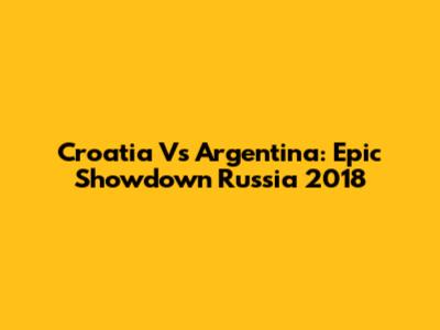 Croatia Vs Argentina: Epic Showdown Russia 2018