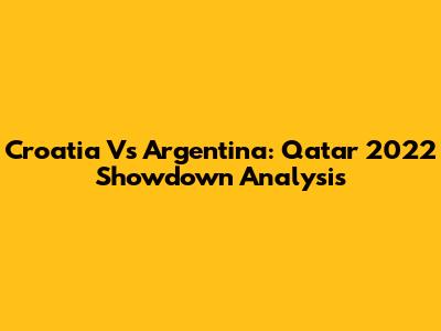Croatia Vs Argentina: Qatar 2022 Showdown Analysis