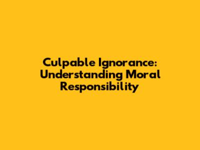 Culpable Ignorance: Understanding Moral Responsibility
