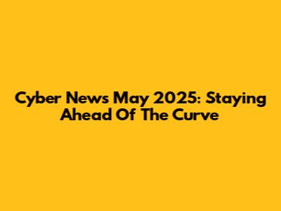 Cyber News May 2025: Staying Ahead Of The Curve