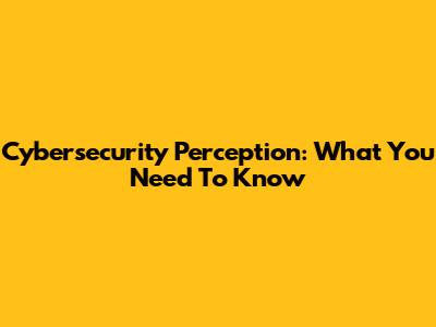 Cybersecurity Perception: What You Need To Know