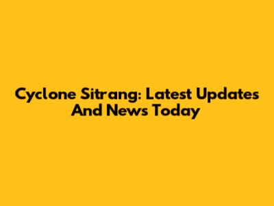 Cyclone Sitrang: Latest Updates And News Today